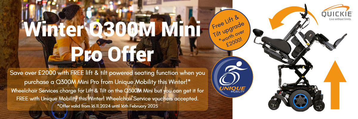 Save over £2000 with free lift & tilt upgrade when you buy a new Q300M Mini Pro powerchair from Unique Mobility this winter. Wheelchair services charge for Lift & Tilt but you can get it Free from Unique Mobility. Wheelchair vouchers accepted. Terms apply.