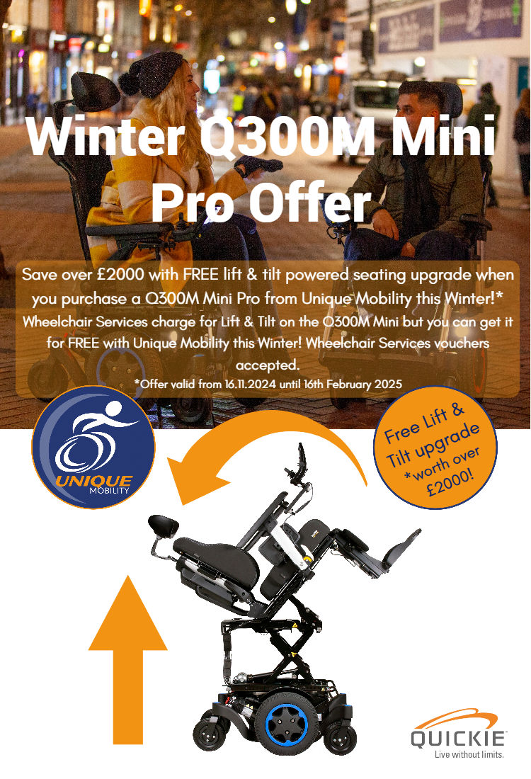 Save over £2000 with free lift & tilt upgrade when you buy a new Q300M Mini Pro powerchair from Unique Mobility this winter. Wheelchair services charge for Lift & Tilt but you can get it Free from Unique Mobility. Wheelchair vouchers accepted. Terms apply.